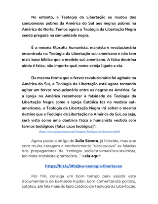 No entanto, a Teologia da Libertação se mudou dos
camponeses pobres da América do Sul aos negros pobres na
América do Norte. Temos agora a Teologia da Libertação Negra
sendo pregada na comunidade negra.
É a mesma filosofia humanista, marxista e revolucionária
encontrada na Teologia da Libertação sul-americana e não tem
mais base bíblica que o modelo sul-americano. A falsa doutrina
ainda é falsa, não importa qual nome esteja ligado a ela.
Da mesma forma que o fervor revolucionário foi agitado na
América do Sul, a Teologia da Libertação está agora tentando
agitar um fervor revolucionário entre os negros na América. Se
a Igreja na América reconhecer a falsidade da Teologia da
Libertação Negra como a Igreja Católica fez no modelo sul-
americano, a Teologia da Libertação Negra irá sofrer o mesmo
destino que a Teologia da Libertação na América do Sul, ou seja,
será vista como uma doutrina falsa e humanista vestida com
termos teológicos [falsa capa teológica]”.
(https://www.gotquestions.org/Portugues/Teologia-da-libertacao.html)
Agora posto o artigo de Julio Severo, já falecido, mas que
com muita coragem e conhecimento “descascava” as falácias
dos propagadores da “teologia socialista-marxista-stalinista,
leninista-trotskista-gramscista…”. Leia aqui:
https://bit.ly/3fb2jkw-teologia-libertacao
Por fim, consiga um bom tempo para assistir este
documentário de Bernardo Küster, bom comentarista político,
católico. Ele fala mais do lado católico da Teologia da Libertação.
 