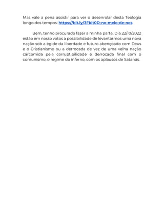 Mas vale a pena assistir para ver o desenrolar desta Teologia
longo dos tempos: https://bit.ly/3FkIt0D-no-meio-de-nos
Bem, tenho procurado fazer a minha parte. Dia 22/10/2022
estão em nosso votos a possibilidade de levantarmos uma nova
nação sob a égide da liberdade e futuro abençoado com Deus
e o Cristianismo ou a derrocada de vez de uma velha nação
carcomida pela corruptibilidade e derrocada final com o
comunismo, o regime do inferno, com os aplausos de Satanás.
 