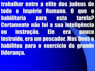 Ele teve de aprender a proclamar o Evangelho “não ... Em linguagem plausível de sabedoria, mas em demonstração de Espírito e poder.” Os gentios entre os quais trabalhou, tinham pouca apreciação por sua grande instrução. Pedro, no entanto, embora tenha iniciado o ministério entre os gentios, foi chamado por Deus a permanecer em Jerusalém e a