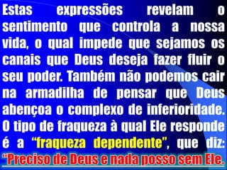 “Jesus não estava vendo o que eles eram, mas o que podia fazer deles”. Deus quer que experimentemos a suficiência que vem dele. Ele aumenta a força. Sua graça é suficiente. Ele é a nossa força. Devemos também evitar a auto-consciência expressa nas seguintes frases: “Deus nunca poderia usar-me”, “Eu não presto para nada”, “Sou um fracassado, inútil”.  