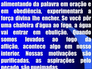 A FORNALHA DA AFLIÇÃO	Alguém pode perguntar: Como posso fazer com que minha vida seja cheia da força de Deus? Quando você era pequeno pensava no seu crescimento, mas este pensamento não lhe fazia crescer. Você cresceu porque permaneceu vivo e alimentando. Na vida espiritual não é diferente, quem permanece vivo e