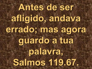 A escória do pecado e do “eu” são inteiramente queimados.O poder de Deus começa a iniciar a sua ação, dentro e através de nós, com empolgantes resultados sobrenaturais. 	Leia o que disse o salmista:Antes de ser afligido, andava errado; mas agora guardo a tua palavra, Salmos 119.67. 