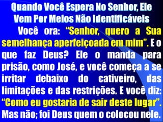 Quando Você Espera No Senhor, Ele Vem Por Meios Não Identificáveis	Você ora: “Senhor, quero a Sua semelhança aperfeiçoada em mim”. E o que faz Deus? Ele o manda para prisão, como José, e você começa a se irritar debaixo do cativeiro, das limitações e das restrições. E você diz: “Como eu gostaria de sair deste lugar”. Mas não; foi Deus quem o colocou nele.