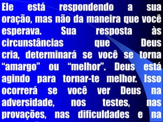 Ele está respondendo a sua oração, mas não da maneira que você esperava. Sua resposta às circunstâncias que Deus cria, determinará se você se torna “amargo” ou “melhor”. Deus está agindo para tornar-te melhor. Isso ocorrerá se você ver Deus na adversidade, nos testes, nas provações, nas dificuldades e na frustrações.