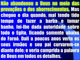 guarda de Faraó. Potifar, em breve, confiou tanto em José, que incumbiu-o de todos os seus negócios domésticos. Talvez José pensasse: “Aleluia” Não  pude visualizar isto lá no fosso em que meus irmãos me jogaram, mas posso visualizar agora! O Senhor está me elevando. Dentro em breve Potifar falará a meu respeito com o Faraó, e darei início ao meu importante ministério”. 