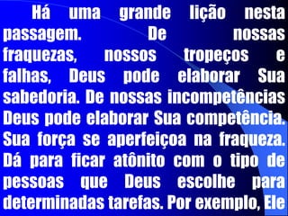 “A loucura de Deus é mais sábia do que os homens; e a fraqueza de Deus é mais forte do que os homens. Irmãos, reparai, pois, na vossa vocação; visto que não foram chamados muitos sábios segundo a carne, nem muitos poderosos, nem muitos nobres de nascimento; pelo contrário, Deus escolheu as coisas loucas do mundo para envergonhar os sábios, e escolheu as coisas fracas do mundo para envergonhar as fortes; e Deus escolheu ... As desprezadas, e aquelas que não são, para reduzir a nada as que são”