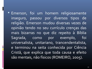  Emerson, foi um homem religiosamente
inseguro, passou por diversos tipos de
religião. Emerson mudou diversas vezes de
opinião tendo no seu currículo crenças das
mais bizarras no que diz repeito à Bíblia
Sagrada, como por exemplo, foi
universalista, unitariano, trancendentalista,
e terminou na seita conhecida por Ciência
Cristã, que explica que toda causa e efeito
são mentais, não físicos (ROMEIRO, 2005).
10
 
