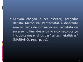  Kenyon chegou a ser escritor, pregador
Batista, Metodista, Pentecostal, e itinerante
sem vínculos denominacionais, radialista de
sucesso no final dos anos 30 e começo dos 40
iniciou-se nos ensinos das “seitas metafísicas”
(MARIANO, 1999, p. 90).
11
 