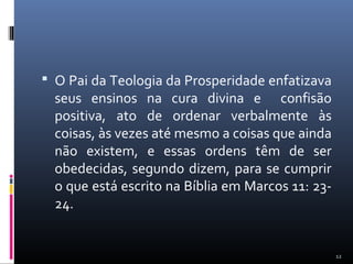  O Pai da Teologia da Prosperidade enfatizava
seus ensinos na cura divina e confisão
positiva, ato de ordenar verbalmente às
coisas, às vezes até mesmo a coisas que ainda
não existem, e essas ordens têm de ser
obedecidas, segundo dizem, para se cumprir
o que está escrito na Bíblia em Marcos 11: 23-
24.
12
 