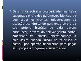  Os ensinos sobre a prosperidade financeira
exagerada e fora dos parâmetros bíblicos, de
que todos os crentes independente da
situação econômica do país onde viva e da
sua própria história de vida devem
enriquecer, advêm do televangelista norte-
americano Oral Roberts. Roberts começou a
crer assim quando inicou na televisão e
passou por apertos financeiros para pagar
seus próprios programas que iam ao ar.
13
 