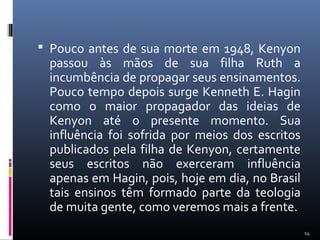  Pouco antes de sua morte em 1948, Kenyon
passou às mãos de sua filha Ruth a
incumbência de propagar seus ensinamentos.
Pouco tempo depois surge Kenneth E. Hagin
como o maior propagador das ideias de
Kenyon até o presente momento. Sua
influência foi sofrida por meios dos escritos
publicados pela filha de Kenyon, certamente
seus escritos não exerceram influência
apenas em Hagin, pois, hoje em dia, no Brasil
tais ensinos têm formado parte da teologia
de muita gente, como veremos mais a frente.
14
 