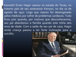  Kenneth Erwin Hagin nasceu no estado do Texas, no
mesmo país de seu antecessor Kenyon, no dia 20 de
agosto de 1917. Logo que nasceu foi desenganado
pelos médicos por sofrer de problemas cardíacos. Tudo
ficou pior quando, por motivos que desconhecemos,
seu pai abandonou a família quando este tinha seis
anos de idade. Com a saída de seu pai de casa, Hagin
ainda criança passou a ter forte inclinação para o
suicídio.
15
 