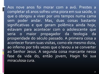  Aos nove anos foi morar com a avó. Prestes a
completar 16 anos sofreu uma piora em sua saúde, o
que o obrigou a viver por uns tempos numa cama
sem poder andar. Mas, duas coisas bastante
significativas e que geram polêmica ainda hoje,
estavam para acontecer com o adolescente que
seria o maior propagador da teologia da
prosperidade do século passado. A primeira coisa a
acontecer foram suas visitas, como ele mesmo dizia,
ao inferno por três vezes que o levou a se converter
ao Senhor Jesus. A segunda coisa marcante nessa
fase da vida do, então jovem, Hagin foi sua
miraculosa cura.
16
 