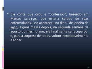  Ele conta que orou e “confessou”, baseado em
Marcos 11:23-24, que estaria curado de suas
enfermidades, isso aconteceu no dia 1º de janeiro de
1934, alguns meses depois, na segunda semana de
agosto do mesmo ano, ele finalmente se recuperou,
e, para a surpresa de todos, voltou inexplicavelmente
a andar.
17
 