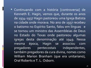  Continuando com a história [controversa] de
Kenneth E. Hagin, vemos que, durante os anos
de 1934-1937 Hagin pastoreou uma Igreja Batista
na cidade onde morava. No ano de 1937 recebeu
o batismo no Espírito Santo, falou em línguas e
se tornou um ministro das Assembleias de Deus
no Estado do Texas onde pastoreou algumas
igrejas desta denominação até 1949. Nessa
mesma época, Hagin se associou com
pregadores pentecostais independentes,
também pregadores da cura divina, nomes como
William Marion Branham (que era unitariano),
Oral Roberts e T. L. Osborn.
18
 