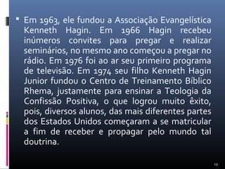  Em 1963, ele fundou a Associação Evangelística
Kenneth Hagin. Em 1966 Hagin recebeu
inúmeros convites para pregar e realizar
seminários, no mesmo ano começou a pregar no
rádio. Em 1976 foi ao ar seu primeiro programa
de televisão. Em 1974 seu filho Kenneth Hagin
Junior fundou o Centro de Treinamento Bíblico
Rhema, justamente para ensinar a Teologia da
Confissão Positiva, o que logrou muito êxito,
pois, diversos alunos, das mais diferentes partes
dos Estados Unidos começaram a se matricular
a fim de receber e propagar pelo mundo tal
doutrina.
19
 