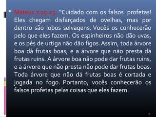  Mateus 7:15-23: “Cuidado com os falsos profetas!
Eles chegam disfarçados de ovelhas, mas por
dentro são lobos selvagens. Vocês os conhecerão
pelo que eles fazem. Os espinheiros não dão uvas,
e os pés de urtiga não dão figos.Assim, toda árvore
boa dá frutas boas, e a árvore que não presta dá
frutas ruins. A árvore boa não pode dar frutas ruins,
e a árvore que não presta não pode dar frutas boas.
Toda árvore que não dá frutas boas é cortada e
jogada no fogo. Portanto, vocês conhecerão os
falsos profetas pelas coisas que eles fazem.
2
 