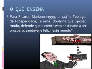 O QUE ENSINA
 Para Ricardo Mariano (1999, p. 44) “a Teologia
da Prosperidade, [é uma] doutrina que, grosso
modo, defende que o crente está destinado a ser
próspero, saudável e feliz neste mundo”.
21
 