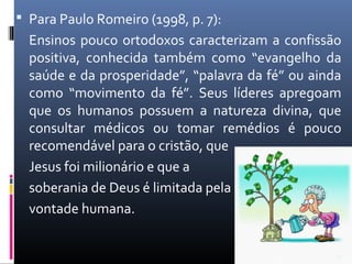  Para Paulo Romeiro (1998, p. 7):
Ensinos pouco ortodoxos caracterizam a confissão
positiva, conhecida também como “evangelho da
saúde e da prosperidade”, “palavra da fé” ou ainda
como “movimento da fé”. Seus líderes apregoam
que os humanos possuem a natureza divina, que
consultar médicos ou tomar remédios é pouco
recomendável para o cristão, que
Jesus foi milionário e que a
soberania de Deus é limitada pela
vontade humana.
22
 