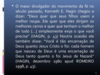  O maior divulgador do movimento da fé no
século passado, Kenneth E. Hagin chegou a
dizer: “Deus quer que seus filhos usem a
melhor roupa. Ele quer que eles dirijam os
melhores carros e quer que tenham o melhor
de tudo [...] simplesmente exija o que você
precisa” (HAGIN, p. 43) Noutra ocasião ele
também disse: “Você é tão encarnação de
Deus quanto Jesus Cristo o foi: cada homem
que nasceu de Deus é uma encarnação de
Deus tanto quanto o foi Jesus de Nazaré”
(HAGIN, dezembro 1980 apud ROMEIRO
1998, p. 43).
23
 