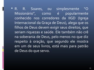  R. R. Soares, ou simplesmente “O
Missionário”, como é popularmente
conhecido nos corredores da IIGD (Igreja
Internacional da Graça de Deus), alega que os
filhos de Deus devem exigir seus direitos, que
seriam riquezas e saúde. Ele também não crê
na soberania de Deus, pelo menos no que diz
respeito à oração, que segundo ele mostra
em um de seus livros, está mais para patrão
de Deus do que servo.
25
 