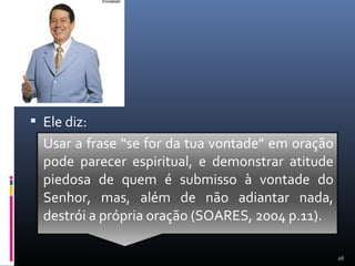  Ele diz:
Usar a frase “se for da tua vontade” em oração
pode parecer espiritual, e demonstrar atitude
piedosa de quem é submisso à vontade do
Senhor, mas, além de não adiantar nada,
destrói a própria oração (SOARES, 2004 p.11).
26
 