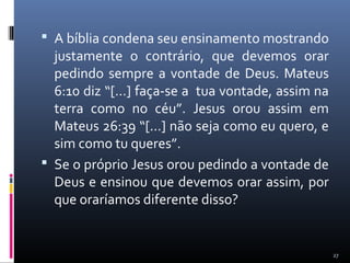 A bíblia condena seu ensinamento mostrando
justamente o contrário, que devemos orar
pedindo sempre a vontade de Deus. Mateus
6:10 diz “[...] faça-se a tua vontade, assim na
terra como no céu”. Jesus orou assim em
Mateus 26:39 “[...] não seja como eu quero, e
sim como tu queres”.
 Se o próprio Jesus orou pedindo a vontade de
Deus e ensinou que devemos orar assim, por
que oraríamos diferente disso?
27
 