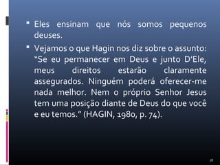  Eles ensinam que nós somos pequenos
deuses.
 Vejamos o que Hagin nos diz sobre o assunto:
“Se eu permanecer em Deus e junto D’Ele,
meus direitos estarão claramente
assegurados. Ninguém poderá oferecer-me
nada melhor. Nem o próprio Senhor Jesus
tem uma posição diante de Deus do que você
e eu temos.” (HAGIN, 1980, p. 74).
28
 