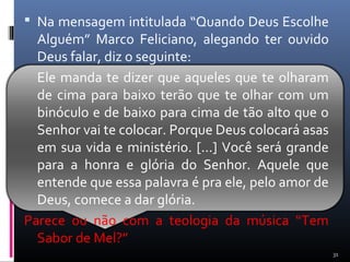  Na mensagem intitulada “Quando Deus Escolhe
Alguém” Marco Feliciano, alegando ter ouvido
Deus falar, diz o seguinte:
Ele manda te dizer que aqueles que te olharam
de cima para baixo terão que te olhar com um
binóculo e de baixo para cima de tão alto que o
Senhor vai te colocar. Porque Deus colocará asas
em sua vida e ministério. [...] Você será grande
para a honra e glória do Senhor. Aquele que
entende que essa palavra é pra ele, pelo amor de
Deus, comece a dar glória.
Parece ou não com a teologia da música “Tem
Sabor de Mel?”
31
 