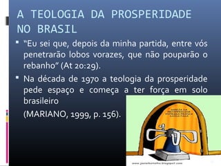 A TEOLOGIA DA PROSPERIDADE
NO BRASIL
 “Eu sei que, depois da minha partida, entre vós
penetrarão lobos vorazes, que não pouparão o
rebanho” (At 20:29).
 Na década de 1970 a teologia da prosperidade
pede espaço e começa a ter força em solo
brasileiro
(MARIANO, 1999, p. 156).
34
 