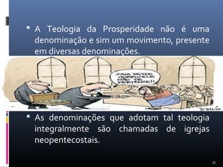 A Teologia da Prosperidade não é uma
denominação e sim um movimento, presente
em diversas denominações.
 As denominações que adotam tal teologia
integralmente são chamadas de igrejas
neopentecostais.
35
 