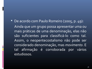  De acordo com Paulo Romeiro (2005, p. 49):
Ainda que um grupo possa apresentar uma ou
mais práticas de uma denominação, elas não
são suficientes para classificá-lo como tal.
Assim, o neopentecostalismo não pode ser
considerado denominação, mas movimento. E
tal afirmação é corroborada por vários
estudiosos.
36
 