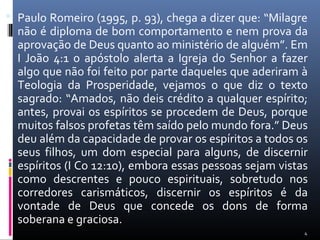  Paulo Romeiro (1995, p. 93), chega a dizer que: “Milagre
não é diploma de bom comportamento e nem prova da
aprovação de Deus quanto ao ministério de alguém”. Em
I João 4:1 o apóstolo alerta a Igreja do Senhor a fazer
algo que não foi feito por parte daqueles que aderiram à
Teologia da Prosperidade, vejamos o que diz o texto
sagrado: “Amados, não deis crédito a qualquer espírito;
antes, provai os espíritos se procedem de Deus, porque
muitos falsos profetas têm saído pelo mundo fora.” Deus
deu além da capacidade de provar os espíritos a todos os
seus filhos, um dom especial para alguns, de discernir
espíritos (I Co 12:10), embora essas pessoas sejam vistas
como descrentes e pouco espirituais, sobretudo nos
corredores carismáticos, discernir os espíritos é da
vontade de Deus que concede os dons de forma
soberana e graciosa.
4
 