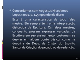  Concordamos com Augustus Nicodemus
Lopes (2001, p. 145) quando ele disse:
Esta é uma característica de todo falso
mestre. Ele sempre tem uma interpretação
distorcida da Escritura. Os falsos mestres,
conquanto possam expressar verdades da
Escritura em seu ensinamento, costumam se
desviar em algum ponto básico, como na
doutrina de Deus, de Cristo, do Espírito
Santo, da Criação, do pecado ou da redenção.
56
 