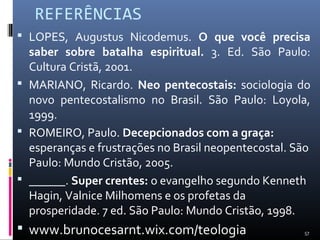 REFERÊNCIAS
 LOPES, Augustus Nicodemus. O que você precisa
saber sobre batalha espiritual. 3. Ed. São Paulo:
Cultura Cristã, 2001.
 MARIANO, Ricardo. Neo pentecostais: sociologia do
novo pentecostalismo no Brasil. São Paulo: Loyola,
1999.
 ROMEIRO, Paulo. Decepcionados com a graça:
esperanças e frustrações no Brasil neopentecostal. São
Paulo: Mundo Cristão, 2005.
 ______. Super crentes: o evangelho segundo Kenneth
Hagin, Valnice Milhomens e os profetas da
prosperidade. 7 ed. São Paulo: Mundo Cristão, 1998.
 www.brunocesarnt.wix.com/teologia 57
 