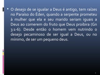  O desejo de se igualar a Deus é antigo, tem raízes
no Paraíso do Éden, quando a serpente prometeu
à mulher que ela e seu marido seriam iguais a
Deus ao comerem do fruto que Deus proibira (Gn
3:1-6). Desde então o homem vem nutrindo o
desejo pecaminoso de ser igual a Deus, ou no
mínimo, de ser um pequeno deus.
7
 