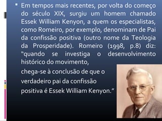  Em tempos mais recentes, por volta do começo
do século XIX, surgiu um homem chamado
Essek William Kenyon, a quem os especialistas,
como Romeiro, por exemplo, denominam de Pai
da confissão positiva (outro nome da Teologia
da Prosperidade). Romeiro (1998, p.8) diz:
“quando se investiga o desenvolvimento
histórico do movimento,
chega-se à conclusão de que o
verdadeiro pai da confissão
positiva é Essek William Kenyon.”
8
 