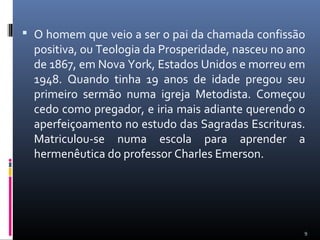  O homem que veio a ser o pai da chamada confissão
positiva, ou Teologia da Prosperidade, nasceu no ano
de 1867, em Nova York, Estados Unidos e morreu em
1948. Quando tinha 19 anos de idade pregou seu
primeiro sermão numa igreja Metodista. Começou
cedo como pregador, e iria mais adiante querendo o
aperfeiçoamento no estudo das Sagradas Escrituras.
Matriculou-se numa escola para aprender a
hermenêutica do professor Charles Emerson.
9
 