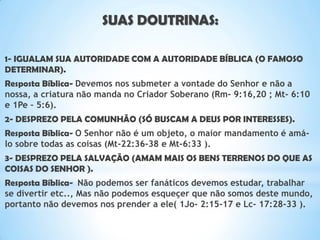 SUAS DOUTRINAS:
1- IGUALAM SUA AUTORIDADE COM A AUTORIDADE BÍBLICA (O FAMOSO
DETERMINAR).
Resposta Bíblica- Devemos nos submeter a vontade do Senhor e não a
nossa, a criatura não manda no Criador Soberano (Rm- 9:16,20 ; Mt- 6:10
e 1Pe – 5:6).
2- DESPREZO PELA COMUNHÃO (SÓ BUSCAM A DEUS POR INTERESSES).
Resposta Bíblica- O Senhor não é um objeto, o maior mandamento é amá-
lo sobre todas as coisas (Mt-22:36-38 e Mt-6:33 ).
3- DESPREZO PELA SALVAÇÃO (AMAM MAIS OS BENS TERRENOS DO QUE AS
COISAS DO SENHOR ).
Resposta Bíblica- Não podemos ser fanáticos devemos estudar, trabalhar
se divertir etc.., Mas não podemos esqueçer que não somos deste mundo,
portanto não devemos nos prender a ele( 1Jo- 2:15-17 e Lc- 17:28-33 ).
 