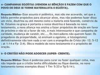 4- CAMPANHAS EGOÍSTAS (VENDEM AS BÊNÇÃOS E FAZEM COM QUE O
POVO DE DEUS SE TORNE MATERIALISTA E EGOÍSTA).
Resposta Bíblica-Esse assunto é polêmico, mas não me acovardo, sei que a bíblia
permite propósitos para alcançar alvos, mas não podemos fazer disso um vício,
doutrina ou até mesmo como a maioria está fazendo, comércio da fé. Estamos na
graça e portanto a nossa doutrina é baseada no novo testamento, a nova aliança
nos ensina a fazer propósitos de oração em favor do próximo e não só a favor de
nós, o mais interessante é que; campanha de caridade, mudança de caratér, etc...,
Os mercadores não querem fazer. Os pregadores da prosperidade, só ensinam o
egoísmo, e isto(egoísmo) definitivamente não tem nada a ver com o evangelho de
Cristo (At- 12: 5-12 ; at 1:14 e Fp- 2:4). Obs:o modelo do novo testamento é o
propósito de oração.
5- O CRISTÃO NÃO PODE ADOECER (SUPER- CRENTE).
Resposta Bíblica- Deus é poderoso para curar ou fazer qualquer coisa,
mas não impede que o cristão tenha dificuldades ou fique doente,
no novo testamento temos exemplos disso( 1 Tm- 5:23 e Tg-5:14 ).
 