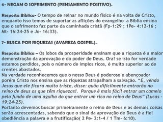 6- NEGAM O SOFRIMENTO (PENSAMENTO POSITIVO).
Resposta Bíblica- O tempo de reinar no mundo físico é na volta de Cristo, enquanto
isso temos de suportar as aflições do evangelho a Bíblia ensina que o sofrimento faz
parte da caminhada cristã (Fp-1:29 ; 1Pe- 4:12-16 ; Mt- 16:24-25 e Jo- 16:33).
7- BUSCA POR RIQUEZAS (AVAREZA GOSPEL).
Resposta Bíblica –Os lobos da prosperidade ensinam que a riqueza é a
maior demonstração da aprovação e do poder de Deus. Ora! se isto for
verdade estamos perdidos, pois o número de ímpios ricos, é muito
superior ao de crentes abastados.
Na verdade reconhecemos que o nosso Deus é poderoso e abençoador
porém Cristo nos ensina que as riquezas atrapalham a salvação. “E, vendo Jesus que
ele ficara muito triste, disse: quão dificilmente entrarão no reino de Deus os que
têm riquezas!. Porque é mais fácil entrar um camelo pelo fundo de uma agulha do
que entrar um rico no reino de Deus” (Lucas – 19:24-25).
Portanto devemos buscar primeiramente o reino de Deus e as demais coisas serão
acrescentadas, sabendo que o sinal da aprovação de Deus é a fiel obediência a
palavra e a frutificação( 2 Pe- 2:1-4 / 1 Tm- 6:10).
 