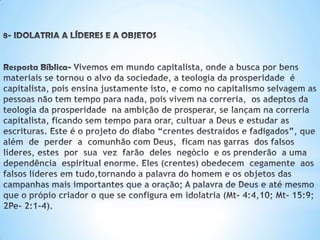 8-IDOLATRIAALÍDERESEAOBJETOS
Resposta Bíblica-Vivemos em mundo capitalista, onde a busca por bens materiais
se tornou o alvo da sociedade, a teologia da prosperidade é capitalista, pois ensina
justamente isto, e como no capitalismo selvagem as pessoas não tem tempo para
nada, pois vivem na correria. os adeptos da teologia da prosperidade na ambição
de prosperar,se lançamnacorreriacapitalista,ficandosemtempoparaorar,cultuar
aDeuse estudarasescrituras,Caindo no projeto do diabo que é fazer; “crentes
destraídos e fadigados”, que além de perder a comunhão com Deus, ficam
nasgarras dosfalsoslíderes,estes por sua vez farão deles negócio e osprenderão
auma dependência espiritualenorme.Eles (crentes) obedecem cegamente
aos falsoslíderesemtudo,tornandoapalavradohomemeosobjetosdascampanhas
maisimportantesqueaoração;PalavradeDeuseatémesmoque oprópiocriador,o
que se configuraemidolatria(Mt-4:4,10;Mt- 15:9;2Pe-2:1-4).
 