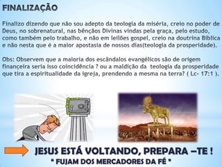 FINALIZAÇÃO
Finalizo dizendo que não sou adepto da teologia da miséria, creio no poder de Deus,
no sobrenatural, nas bênçãos Divinas vindas pela graça, pelo estudo, como também
pelo trabalho, e não em leilões gospel, creio na doutrina Bíblica e não nesta que é a
maior apostasia de nossos dias(teologia da prosperidade).
Obs: Observem que a maioria dos escândalos evangélicos são de origem finançeira
seria isso coincidência ? ou a maldição da teologia da prosperidade que
tira a espiritualidade da igreja, prendendo a mesma na terra?(Lc- 17:1).
JESUS ESTÁ VOLTANDO, PREPARA –TE !
“ FUJAM DOS MERCADORES DA FÉ ”
 