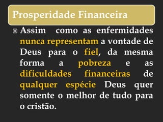 Prosperidade Financeira
 Assim como as enfermidades
nunca representam a vontade de
Deus para o fiel, da mesma
forma a pobreza e as
dificuldades financeiras de
qualquer espécie Deus quer
somente o melhor de tudo para
o cristão.
 