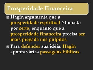 Prosperidade Financeira
 Hagin argumenta que a
prosperidade espiritual é tomada
por certo, enquanto que a
prosperidade financeira precisa ser
mais pregada nos púlpitos.
 Para defender sua idéia, Hagin
aponta várias passagens bíblicas.
 