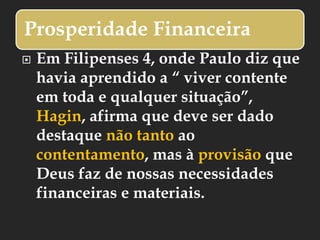 Prosperidade Financeira
 Em Filipenses 4, onde Paulo diz que
havia aprendido a “ viver contente
em toda e qualquer situação”,
Hagin, afirma que deve ser dado
destaque não tanto ao
contentamento, mas à provisão que
Deus faz de nossas necessidades
financeiras e materiais.
 