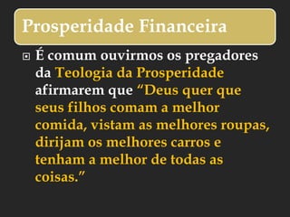 Prosperidade Financeira
 É comum ouvirmos os pregadores
da Teologia da Prosperidade
afirmarem que “Deus quer que
seus filhos comam a melhor
comida, vistam as melhores roupas,
dirijam os melhores carros e
tenham a melhor de todas as
coisas.”
 