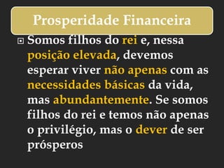 Prosperidade Financeira
 Somos filhos do rei e, nessa
posição elevada, devemos
esperar viver não apenas com as
necessidades básicas da vida,
mas abundantemente. Se somos
filhos do rei e temos não apenas
o privilégio, mas o dever de ser
prósperos
 