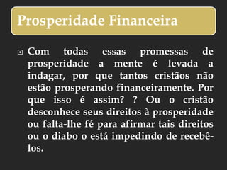 Prosperidade Financeira
 Com todas essas promessas de
prosperidade a mente é levada a
indagar, por que tantos cristãos não
estão prosperando financeiramente. Por
que isso é assim? ? Ou o cristão
desconhece seus direitos à prosperidade
ou falta-lhe fé para afirmar tais direitos
ou o diabo o está impedindo de recebê-
los.
 