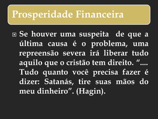 Prosperidade Financeira
 Se houver uma suspeita de que a
última causa é o problema, uma
repreensão severa irá liberar tudo
aquilo que o cristão tem direito. “....
Tudo quanto você precisa fazer é
dizer: Satanás, tire suas mãos do
meu dinheiro”. (Hagin).
 